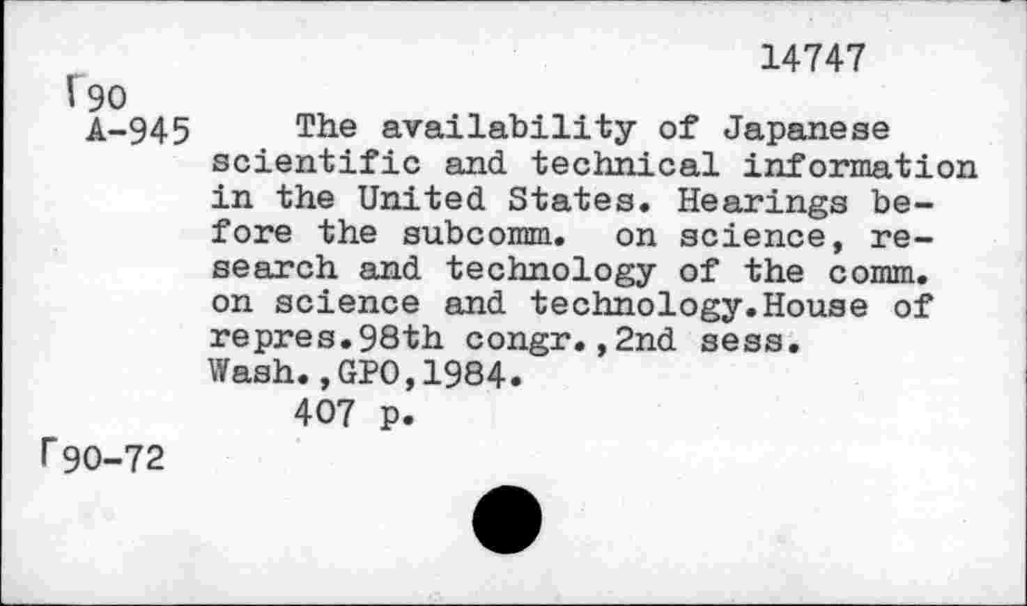 ﻿14747
J 90
A-945 The availability of Japanese scientific and. technical information in the United. States. Hearings before the subcomm, on science, research and technology of the comm, on science and technology.House of repres.98th congr.,2nd sess.
Wash.,GPO,1984.
407 p.
F90-72